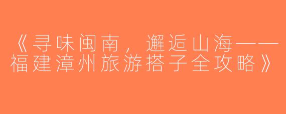 《寻味闽南，邂逅山海——福建漳州旅游搭子全攻略》