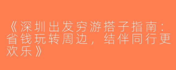《深圳出发穷游搭子指南：省钱玩转周边，结伴同行更欢乐》