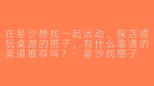 在星沙想找一起运动、探店或玩桌游的搭子，有什么靠谱的渠道推荐吗？-星沙找搭子
