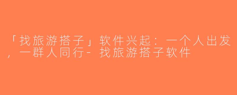 「找旅游搭子」软件兴起：一个人出发，一群人同行-找旅游搭子软件