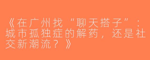 《在广州找“聊天搭子”：城市孤独症的解药，还是社交新潮流？》