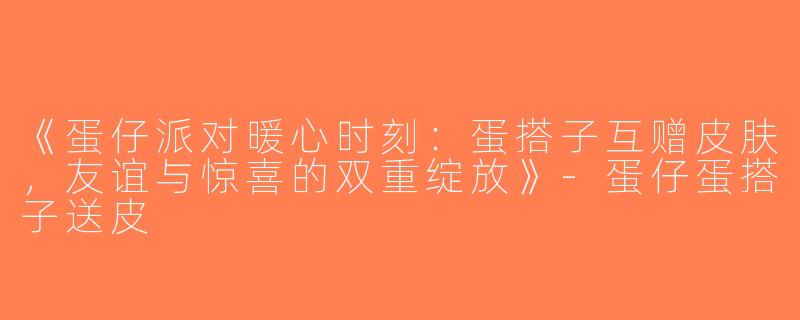 《蛋仔派对暖心时刻：蛋搭子互赠皮肤，友谊与惊喜的双重绽放》-蛋仔蛋搭子送皮