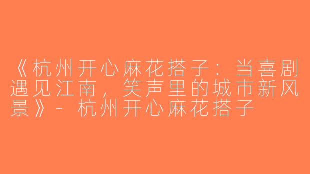 《杭州开心麻花搭子：当喜剧遇见江南，笑声里的城市新风景》-杭州开心麻花搭子
