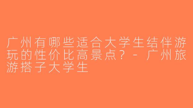 广州有哪些适合大学生结伴游玩的性价比高景点？-广州旅游搭子大学生