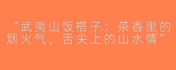 “武夷山饭搭子：茶香里的烟火气，舌尖上的山水情”