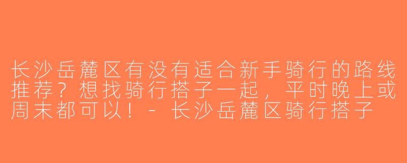 长沙岳麓区有没有适合新手骑行的路线推荐？想找骑行搭子一起，平时晚上或周末都可以！-长沙岳麓区骑行搭子