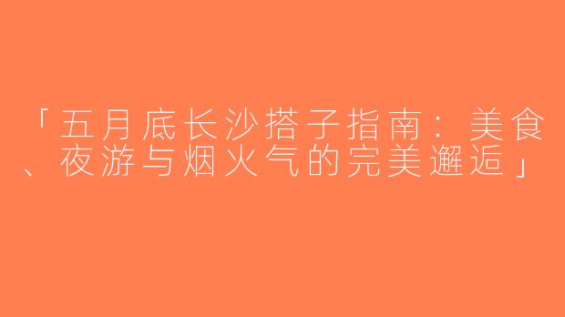 「五月底长沙搭子指南：美食、夜游与烟火气的完美邂逅」
