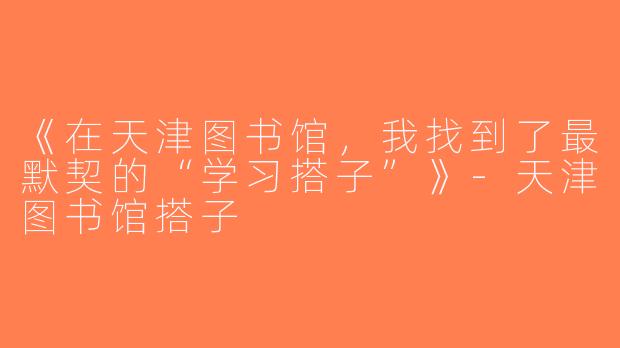 《在天津图书馆，我找到了最默契的“学习搭子”》-天津图书馆搭子