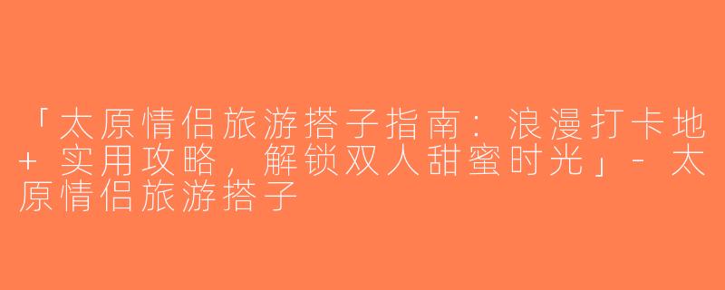 「太原情侣旅游搭子指南：浪漫打卡地+实用攻略，解锁双人甜蜜时光」-太原情侣旅游搭子