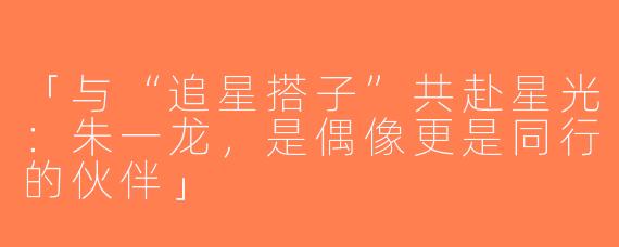 「与“追星搭子”共赴星光：朱一龙，是偶像更是同行的伙伴」
