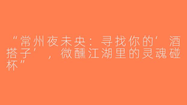 “常州夜未央：寻找你的‘酒搭子’，微醺江湖里的灵魂碰杯”
