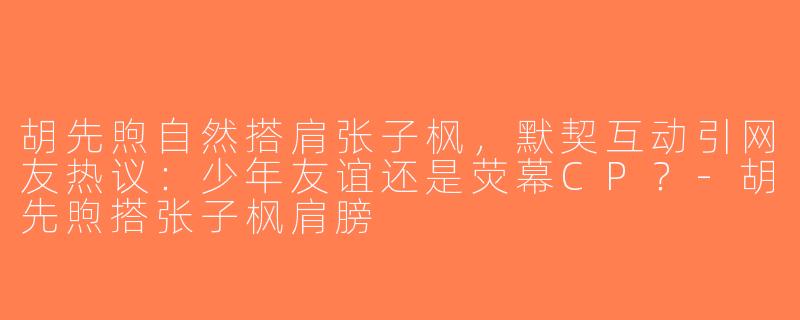 胡先煦自然搭肩张子枫，默契互动引网友热议：少年友谊还是荧幕CP？-胡先煦搭张子枫肩膀