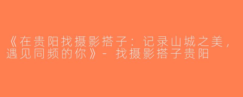 《在贵阳找摄影搭子：记录山城之美，遇见同频的你》-找摄影搭子贵阳
