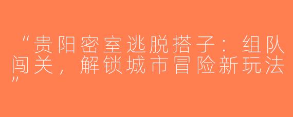 “贵阳密室逃脱搭子：组队闯关，解锁城市冒险新玩法”