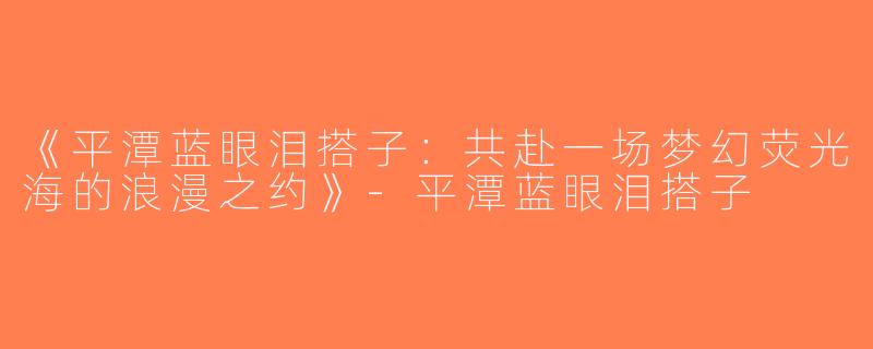 《平潭蓝眼泪搭子：共赴一场梦幻荧光海的浪漫之约》-平潭蓝眼泪搭子