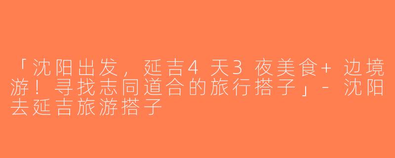 「沈阳出发，延吉4天3夜美食+边境游！寻找志同道合的旅行搭子」-沈阳去延吉旅游搭子