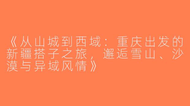 《从山城到西域：重庆出发的新疆搭子之旅，邂逅雪山、沙漠与异域风情》
