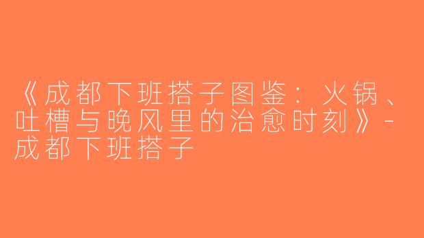 《成都下班搭子图鉴：火锅、吐槽与晚风里的治愈时刻》-成都下班搭子