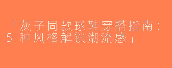 「灰子同款球鞋穿搭指南：5种风格解锁潮流感」