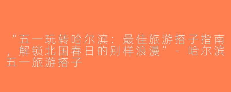 “五一玩转哈尔滨：最佳旅游搭子指南，解锁北国春日的别样浪漫”-哈尔滨五一旅游搭子