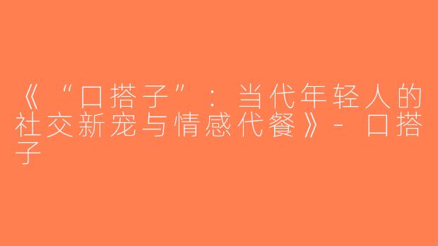 《“口搭子”：当代年轻人的社交新宠与情感代餐》-口搭子