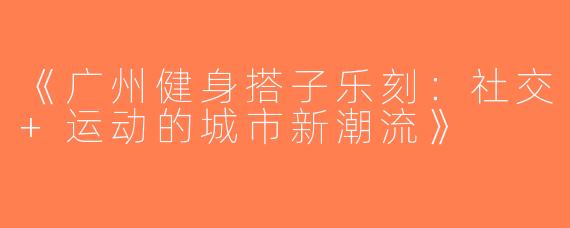《广州健身搭子乐刻：社交+运动的城市新潮流》