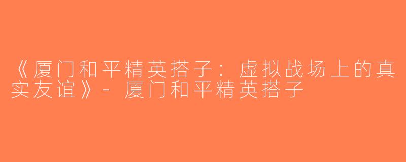 《厦门和平精英搭子：虚拟战场上的真实友谊》-厦门和平精英搭子