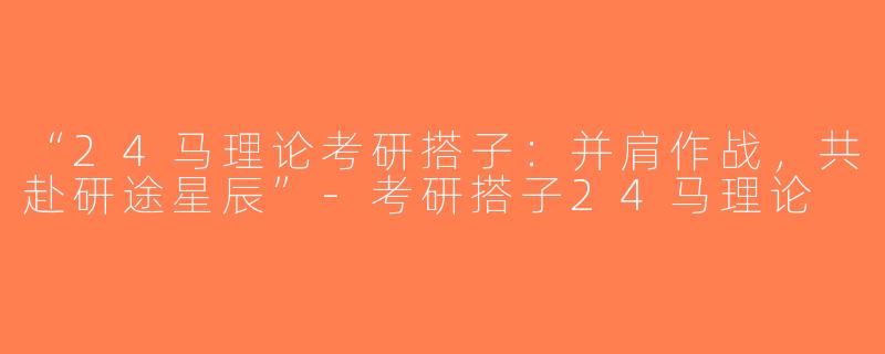 “24马理论考研搭子：并肩作战，共赴研途星辰”-考研搭子24马理论