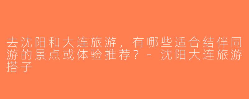 去沈阳和大连旅游，有哪些适合结伴同游的景点或体验推荐？-沈阳大连旅游搭子