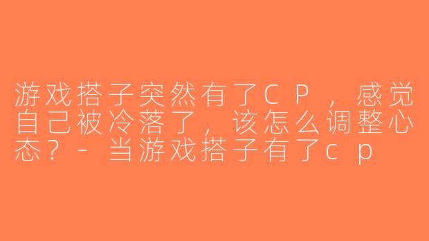 游戏搭子突然有了CP，感觉自己被冷落了，该怎么调整心态？-当游戏搭子有了cp