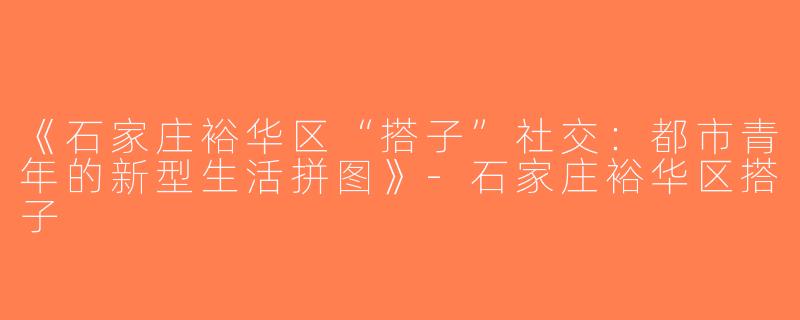 《石家庄裕华区“搭子”社交：都市青年的新型生活拼图》-石家庄裕华区搭子