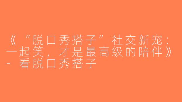 《“脱口秀搭子”社交新宠：一起笑，才是最高级的陪伴》-看脱口秀搭子