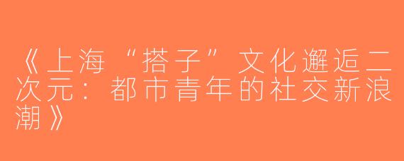 《上海“搭子”文化邂逅二次元：都市青年的社交新浪潮》