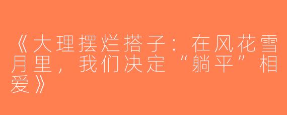 《大理摆烂搭子：在风花雪月里，我们决定“躺平”相爱》