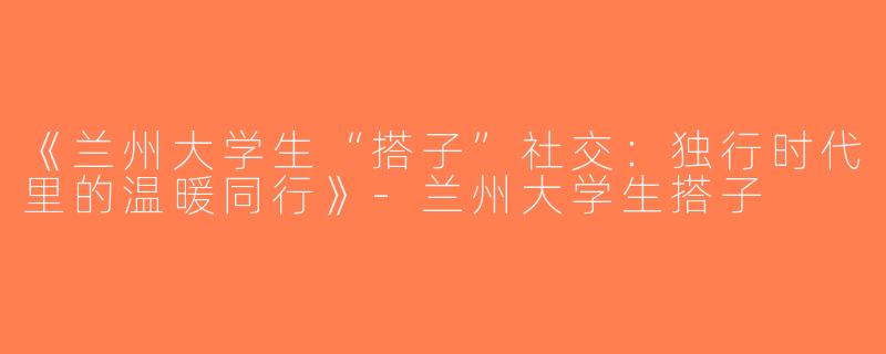《兰州大学生“搭子”社交：独行时代里的温暖同行》-兰州大学生搭子