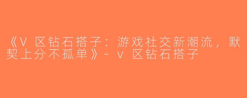 《V区钻石搭子：游戏社交新潮流，默契上分不孤单》-v区钻石搭子