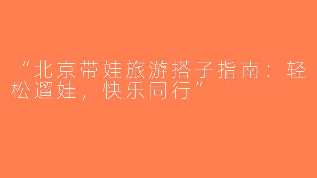 “北京带娃旅游搭子指南：轻松遛娃，快乐同行”