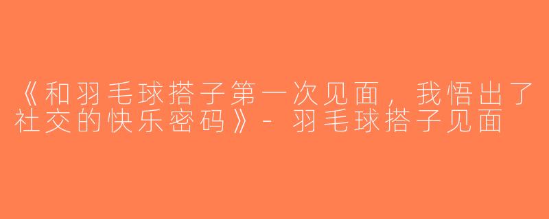 《和羽毛球搭子第一次见面，我悟出了社交的快乐密码》-羽毛球搭子见面