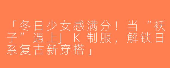「冬日少女感满分！当“袄子”遇上JK制服，解锁日系复古新穿搭」
