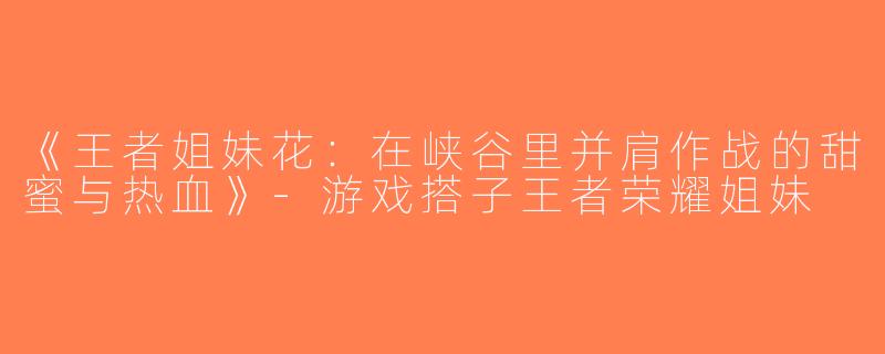 《王者姐妹花：在峡谷里并肩作战的甜蜜与热血》-游戏搭子王者荣耀姐妹