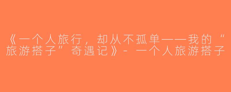 《一个人旅行，却从不孤单——我的“旅游搭子”奇遇记》-一个人旅游搭子