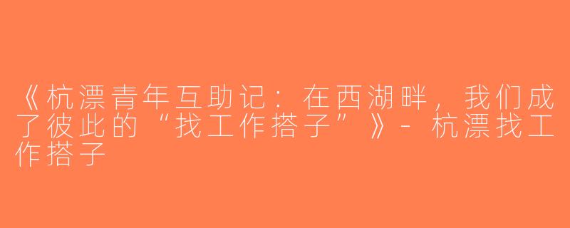 《杭漂青年互助记：在西湖畔，我们成了彼此的“找工作搭子”》-杭漂找工作搭子