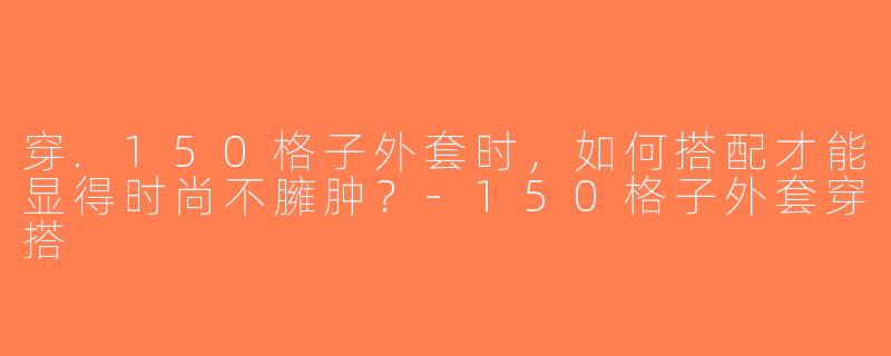 穿.150格子外套时，如何搭配才能显得时尚不臃肿？-150格子外套穿搭