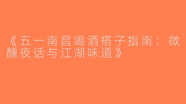 《五一南昌喝酒搭子指南：微醺夜话与江湖味道》