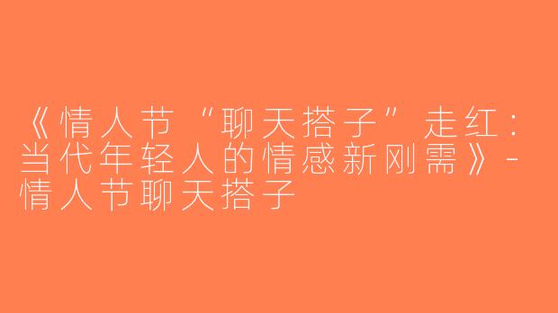 《情人节“聊天搭子”走红：当代年轻人的情感新刚需》-情人节聊天搭子