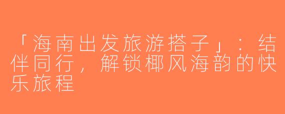 「海南出发旅游搭子」：结伴同行，解锁椰风海韵的快乐旅程