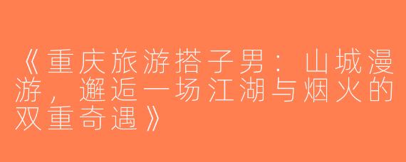 《重庆旅游搭子男：山城漫游，邂逅一场江湖与烟火的双重奇遇》