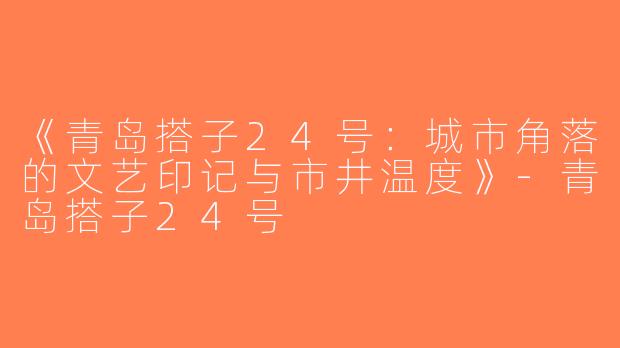 《青岛搭子24号：城市角落的文艺印记与市井温度》-青岛搭子24号
