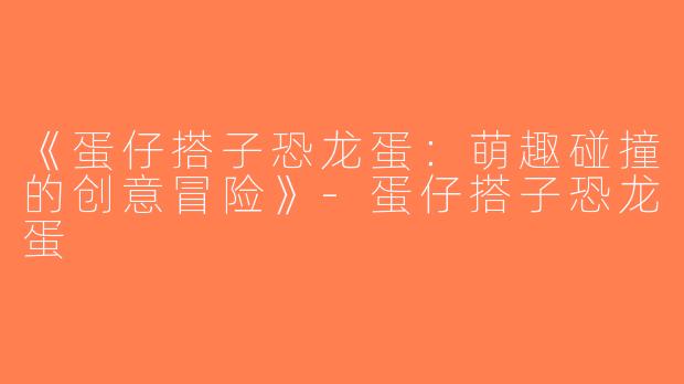 《蛋仔搭子恐龙蛋：萌趣碰撞的创意冒险》-蛋仔搭子恐龙蛋