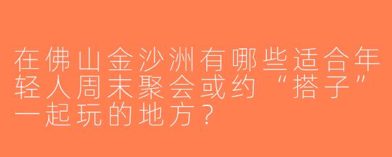 在佛山金沙洲有哪些适合年轻人周末聚会或约“搭子”一起玩的地方？